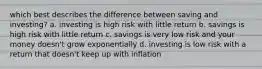 which best describes the difference between saving and investing? a. investing is high risk with little return b. savings is high risk with little return c. savings is very low risk and your money doesn't grow exponentially d. investing is low risk with a return that doesn't keep up with inflation