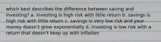 which best describes the difference between <a href='https://www.questionai.com/knowledge/kIgVWKXFAQ-saving-and-investing' class='anchor-knowledge'>saving and investing</a>? a. investing is high risk with little return b. savings is high risk with little return c. savings is very low risk and your money doesn't grow exponentially d. investing is low risk with a return that doesn't keep up with inflation