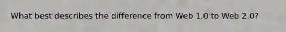 What best describes the difference from Web 1.0 to Web 2.0?