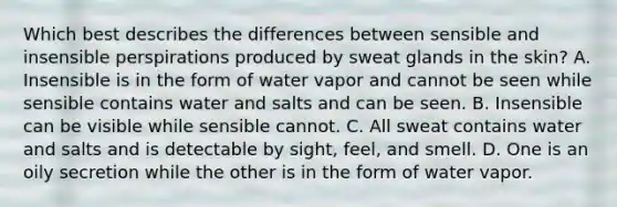 Which best describes the differences between sensible and insensible perspirations produced by sweat glands in the skin? A. Insensible is in the form of water vapor and cannot be seen while sensible contains water and salts and can be seen. B. Insensible can be visible while sensible cannot. C. All sweat contains water and salts and is detectable by sight, feel, and smell. D. One is an oily secretion while the other is in the form of water vapor.