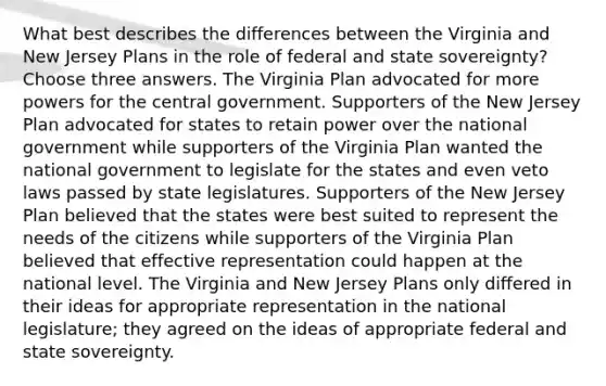 What best describes the differences between the Virginia and New Jersey Plans in the role of federal and state sovereignty? Choose three answers. The Virginia Plan advocated for more powers for the central government. Supporters of the New Jersey Plan advocated for states to retain power over the national government while supporters of the Virginia Plan wanted the national government to legislate for the states and even veto laws passed by state legislatures. Supporters of the New Jersey Plan believed that the states were best suited to represent the needs of the citizens while supporters of the Virginia Plan believed that effective representation could happen at the national level. The Virginia and New Jersey Plans only differed in their ideas for appropriate representation in the national legislature; they agreed on the ideas of appropriate federal and state sovereignty.