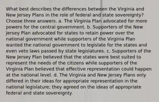 What best describes the differences between the Virginia and New Jersey Plans in the role of federal and state sovereignty? Choose three answers. a. The Virginia Plan advocated for more powers for the central government. b. Supporters of the New Jersey Plan advocated for states to retain power over the national government while supporters of the Virginia Plan wanted the national government to legislate for the states and even veto laws passed by state legislatures. c. Supporters of the New Jersey Plan believed that the states were best suited to represent the needs of the citizens while supporters of the Virginia Plan believed that effective representation could happen at the national level. d. The Virginia and New Jersey Plans only differed in their ideas for appropriate representation in the national legislature; they agreed on the ideas of appropriate federal and state sovereignty.