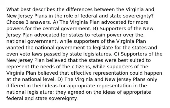 What best describes the differences between the Virginia and New Jersey Plans in the role of federal and state sovereignty? Choose 3 answers. A) The Virginia Plan advocated for more powers for the central government. B) Supporters of the New Jersey Plan advocated for states to retain power over the national government, while supporters of the Virginia Plan wanted the national government to legislate for the states and even veto laws passed by state legislatures. C) Supporters of the New Jersey Plan believed that the states were best suited to represent the needs of the citizens, while supporters of the Virginia Plan believed that effective representation could happen at the national level. D) The Virginia and New Jersey Plans only differed in their ideas for appropriate representation in the national legislature; they agreed on the ideas of appropriate federal and state sovereignty.