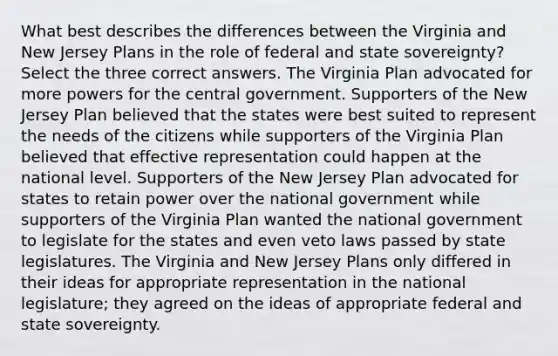 What best describes the differences between the Virginia and New Jersey Plans in the role of federal and state sovereignty? Select the three correct answers. The Virginia Plan advocated for more powers for the central government. Supporters of the New Jersey Plan believed that the states were best suited to represent the needs of the citizens while supporters of the Virginia Plan believed that effective representation could happen at the national level. Supporters of the New Jersey Plan advocated for states to retain power over the national government while supporters of the Virginia Plan wanted the national government to legislate for the states and even veto laws passed by state legislatures. The Virginia and New Jersey Plans only differed in their ideas for appropriate representation in the national legislature; they agreed on the ideas of appropriate federal and state sovereignty.