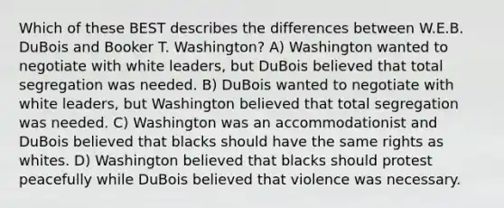 Which of these BEST describes the differences between W.E.B. DuBois and Booker T. Washington? A) Washington wanted to negotiate with white leaders, but DuBois believed that total segregation was needed. B) DuBois wanted to negotiate with white leaders, but Washington believed that total segregation was needed. C) Washington was an accommodationist and DuBois believed that blacks should have the same rights as whites. D) Washington believed that blacks should protest peacefully while DuBois believed that violence was necessary.