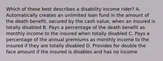 Which of these best describes a disability income rider? A. Automatically creates an unlimited loan fund in the amount of the death benefit, secured by the cash value, when an insured is totally disabled B. Pays a percentage of the death benefit as monthly income to the insured when totally disabled C. Pays a percentage of the annual premiums as monthly income to the insured if they are totally disabled D. Provides for double the face amount if the insured is disables and has no income