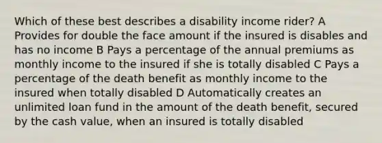 Which of these best describes a disability income rider? A Provides for double the face amount if the insured is disables and has no income B Pays a percentage of the annual premiums as monthly income to the insured if she is totally disabled C Pays a percentage of the death benefit as monthly income to the insured when totally disabled D Automatically creates an unlimited loan fund in the amount of the death benefit, secured by the cash value, when an insured is totally disabled