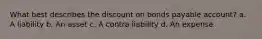 What best describes the discount on bonds payable account? a. A liability b. An asset c. A contra liability d. An expense