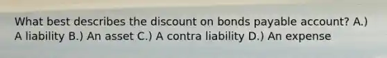 What best describes the discount on bonds payable account? A.) A liability B.) An asset C.) A contra liability D.) An expense