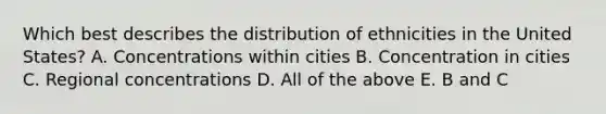 Which best describes the distribution of ethnicities in the United States? A. Concentrations within cities B. Concentration in cities C. Regional concentrations D. All of the above E. B and C