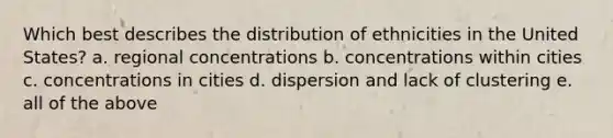 Which best describes the distribution of ethnicities in the United States? a. regional concentrations b. concentrations within cities c. concentrations in cities d. dispersion and lack of clustering e. all of the above