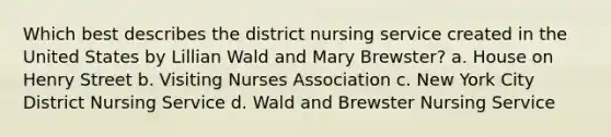 Which best describes the district nursing service created in the United States by Lillian Wald and Mary Brewster? a. House on Henry Street b. Visiting Nurses Association c. New York City District Nursing Service d. Wald and Brewster Nursing Service