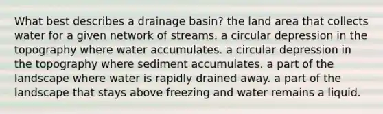 What best describes a drainage basin? the land area that collects water for a given network of streams. a circular depression in the topography where water accumulates. a circular depression in the topography where sediment accumulates. a part of the landscape where water is rapidly drained away. a part of the landscape that stays above freezing and water remains a liquid.