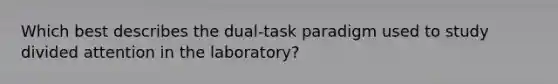 Which best describes the dual-task paradigm used to study divided attention in the laboratory?