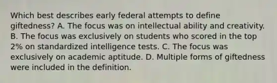 Which best describes early federal attempts to define giftedness? A. The focus was on intellectual ability and creativity. B. The focus was exclusively on students who scored in the top 2% on standardized intelligence tests. C. The focus was exclusively on academic aptitude. D. Multiple forms of giftedness were included in the definition.