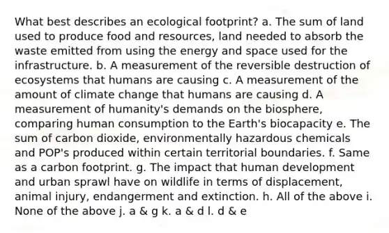 What best describes an ecological footprint? a. The sum of land used to produce food and resources, land needed to absorb the waste emitted from using the energy and space used for the infrastructure. b. A measurement of the reversible destruction of ecosystems that humans are causing c. A measurement of the amount of climate change that humans are causing d. A measurement of humanity's demands on the biosphere, comparing human consumption to the Earth's biocapacity e. The sum of carbon dioxide, environmentally hazardous chemicals and POP's produced within certain territorial boundaries. f. Same as a carbon footprint. g. The impact that human development and urban sprawl have on wildlife in terms of displacement, animal injury, endangerment and extinction. h. All of the above i. None of the above j. a & g k. a & d l. d & e