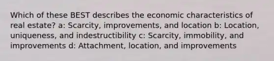 Which of these BEST describes the economic characteristics of real estate? a: Scarcity, improvements, and location b: Location, uniqueness, and indestructibility c: Scarcity, immobility, and improvements d: Attachment, location, and improvements