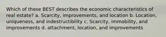 Which of these BEST describes the economic characteristics of real estate? a. Scarcity, improvements, and location b. Location, uniqueness, and indestructibility c. Scarcity, immobility, and improvements d. attachment, location, and improvements