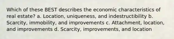 Which of these BEST describes the economic characteristics of real estate? a. Location, uniqueness, and indestructibility b. Scarcity, immobility, and improvements c. Attachment, location, and improvements d. Scarcity, improvements, and location