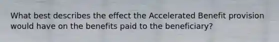 What best describes the effect the Accelerated Benefit provision would have on the benefits paid to the beneficiary?