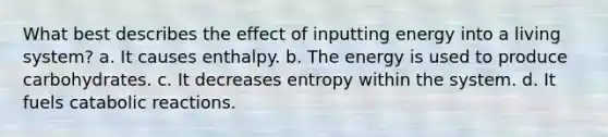 What best describes the effect of inputting energy into a living system? a. It causes enthalpy. b. The energy is used to produce carbohydrates. c. It decreases entropy within the system. d. It fuels catabolic reactions.