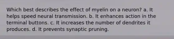 Which best describes the effect of myelin on a neuron? a. It helps speed neural transmission. b. It enhances action in the terminal buttons. c. It increases the number of dendrites it produces. d. It prevents synaptic pruning.