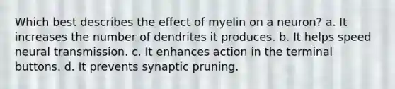 Which best describes the effect of myelin on a neuron? a. It increases the number of dendrites it produces. b. It helps speed neural transmission. c. It enhances action in the terminal buttons. d. It prevents synaptic pruning.