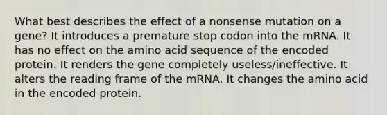 What best describes the effect of a nonsense mutation on a gene? It introduces a premature stop codon into the mRNA. It has no effect on the amino acid sequence of the encoded protein. It renders the gene completely useless/ineffective. It alters the reading frame of the mRNA. It changes the amino acid in the encoded protein.