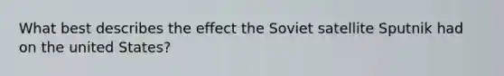 What best describes the effect the Soviet satellite Sputnik had on the united States?