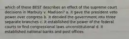 which of these BEST describes an effect of the supreme court decisions in Marbury v. Madison? a. it gave the president veto power over congress b. it decided the government into three separate branches c. it established the power of the federal courts to find congressional laws unconstitutional d. it established national banks and post offices