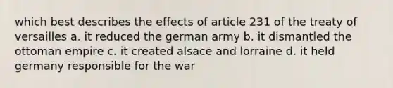 which best describes the effects of article 231 of the treaty of versailles a. it reduced the german army b. it dismantled the ottoman empire c. it created alsace and lorraine d. it held germany responsible for the war