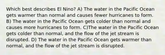 Which best describes El Nino? A) The water in the Pacific Ocean gets warmer than normal and causes fewer hurricanes to form. B) The water in the Pacific Ocean gets colder than normal and causes more hurricanes to form. C)The water in the Pacific Ocean gets colder than normal, and the flow of the jet stream is disrupted. D) The water in the Pacific Ocean gets warmer than normal, and the flow of the jet stream is disrupted.