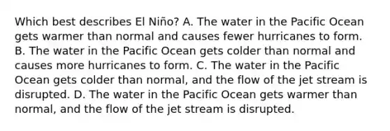 Which best describes El Niño? A. The water in the Pacific Ocean gets warmer than normal and causes fewer hurricanes to form. B. The water in the Pacific Ocean gets colder than normal and causes more hurricanes to form. C. The water in the Pacific Ocean gets colder than normal, and the flow of the jet stream is disrupted. D. The water in the Pacific Ocean gets warmer than normal, and the flow of the jet stream is disrupted.