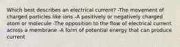 Which best describes an electrical current? -The movement of charged particles like ions -A positively or negatively charged atom or molecule -The opposition to the flow of electrical current across a membrane -A form of potential energy that can produce current