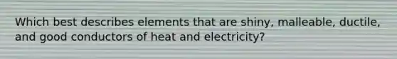 Which best describes elements that are shiny, malleable, ductile, and good conductors of heat and electricity?