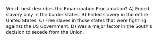 Which best describes the Emancipation Proclamation? A) Ended slavery only in the border states. B) Ended slavery in the entire United States. C) Free slaves in those states that were fighting against the US Government. D) Was a major factor in the South's decision to secede from the Union.