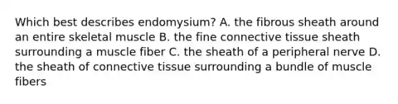 Which best describes endomysium? A. the fibrous sheath around an entire skeletal muscle B. the fine connective tissue sheath surrounding a muscle fiber C. the sheath of a peripheral nerve D. the sheath of connective tissue surrounding a bundle of muscle fibers