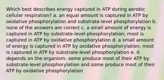 Which best describes energy captured in ATP during aerobic cellular respiration? a. an equal amount is captured in ATP by oxidative phosphorylation and substrate-level phosphorylation b. none of the answers are correct c. a small amount of energy is captured in ATP by substrate-level phosphorylation; most is captured in ATP by oxidative phosphorylation d. a small amount of energy is captured in ATP by oxidative phosphorylation; most is captured in ATP by substrate-level phosphorylation e. it depends on the organism- some produce most of their ATP by substrate-level phosphorylation and some produce most of their ATP by oxidative phosphorylation