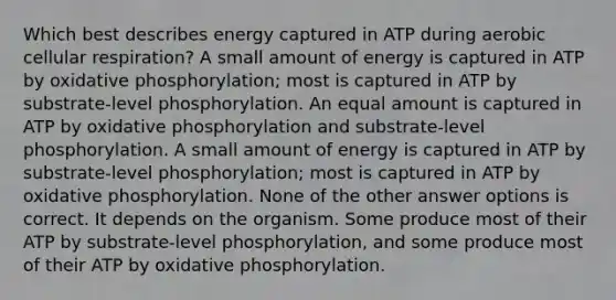 Which best describes energy captured in ATP during aerobic cellular respiration? A small amount of energy is captured in ATP by oxidative phosphorylation; most is captured in ATP by substrate-level phosphorylation. An equal amount is captured in ATP by oxidative phosphorylation and substrate-level phosphorylation. A small amount of energy is captured in ATP by substrate-level phosphorylation; most is captured in ATP by oxidative phosphorylation. None of the other answer options is correct. It depends on the organism. Some produce most of their ATP by substrate-level phosphorylation, and some produce most of their ATP by oxidative phosphorylation.