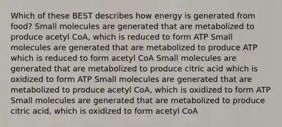 Which of these BEST describes how energy is generated from food? Small molecules are generated that are metabolized to produce acetyl CoA, which is reduced to form ATP Small molecules are generated that are metabolized to produce ATP which is reduced to form acetyl CoA Small molecules are generated that are metabolized to produce citric acid which is oxidized to form ATP Small molecules are generated that are metabolized to produce acetyl CoA, which is oxidized to form ATP Small molecules are generated that are metabolized to produce citric acid, which is oxidized to form acetyl CoA