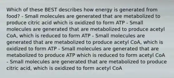 Which of these BEST describes how energy is generated from food? - Small molecules are generated that are metabolized to produce citric acid which is oxidized to form ATP - Small molecules are generated that are metabolized to produce acetyl CoA, which is reduced to form ATP - Small molecules are generated that are metabolized to produce acetyl CoA, which is oxidized to form ATP - Small molecules are generated that are metabolized to produce ATP which is reduced to form acetyl CoA - Small molecules are generated that are metabolized to produce citric acid, which is oxidized to form acetyl CoA