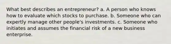 What best describes an entrepreneur? a. A person who knows how to evaluate which stocks to purchase. b. Someone who can expertly manage other people's investments. c. Someone who initiates and assumes the financial risk of a new business enterprise.