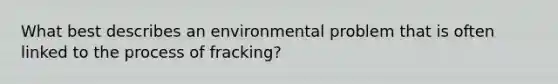 What best describes an environmental problem that is often linked to the process of fracking?