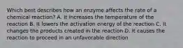 Which best describes how an enzyme affects the rate of a chemical reaction? A. It increases the temperature of the reaction B. It lowers the activation energy of the reaction C. It changes the products created in the reaction D. It causes the reaction to proceed in an unfavorable direction