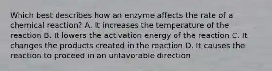 Which best describes how an enzyme affects the rate of a chemical reaction? A. It increases the temperature of the reaction B. It lowers the activation energy of the reaction C. It changes the products created in the reaction D. It causes the reaction to proceed in an unfavorable direction