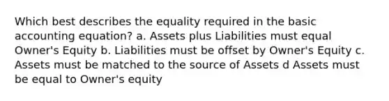 Which best describes the equality required in the basic accounting equation? a. Assets plus Liabilities must equal Owner's Equity b. Liabilities must be offset by Owner's Equity c. Assets must be matched to the source of Assets d Assets must be equal to Owner's equity