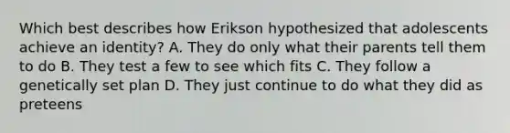 Which best describes how Erikson hypothesized that adolescents achieve an identity? A. They do only what their parents tell them to do B. They test a few to see which fits C. They follow a genetically set plan D. They just continue to do what they did as preteens