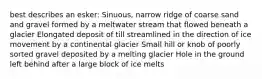 best describes an esker: Sinuous, narrow ridge of coarse sand and gravel formed by a meltwater stream that flowed beneath a glacier Elongated deposit of till streamlined in the direction of ice movement by a continental glacier Small hill or knob of poorly sorted gravel deposited by a melting glacier Hole in the ground left behind after a large block of ice melts