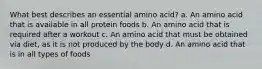 What best describes an essential amino acid? a. An amino acid that is available in all protein foods b. An amino acid that is required after a workout c. An amino acid that must be obtained via diet, as it is not produced by the body d. An amino acid that is in all types of foods