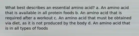 What best describes an essential amino acid? a. An amino acid that is available in all protein foods b. An amino acid that is required after a workout c. An amino acid that must be obtained via diet, as it is not produced by the body d. An amino acid that is in all types of foods